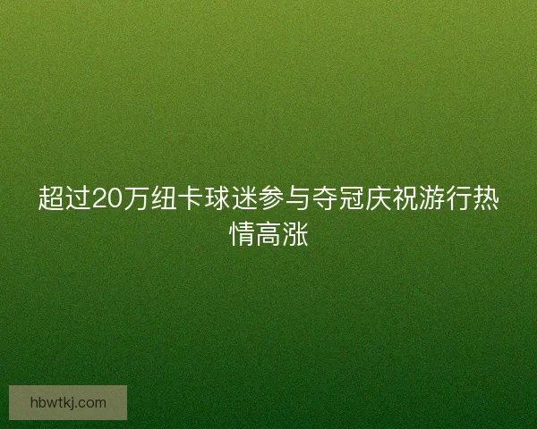 超过20万纽卡球迷参与夺冠庆祝游行热情高涨