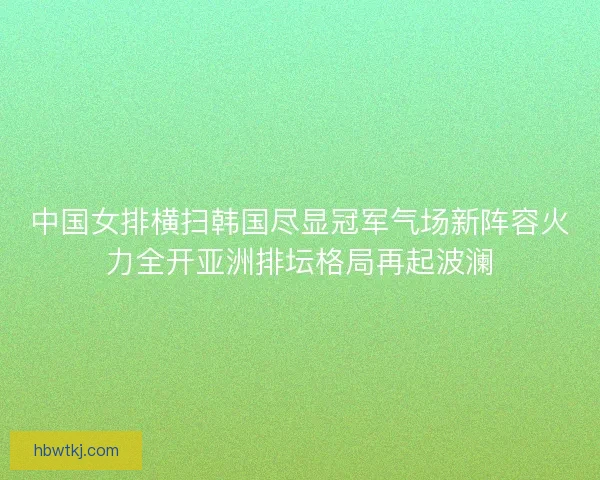 中国女排横扫韩国尽显冠军气场新阵容火力全开亚洲排坛格局再起波澜
