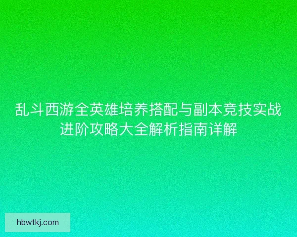 乱斗西游全英雄培养搭配与副本竞技实战进阶攻略大全解析指南详解