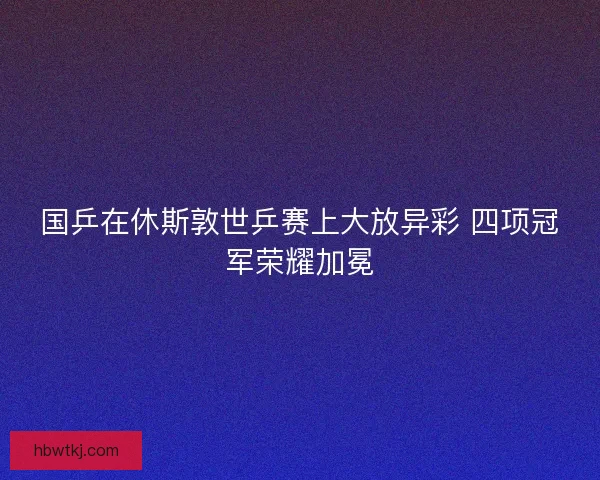 国乒在休斯敦世乒赛上大放异彩 四项冠军荣耀加冕