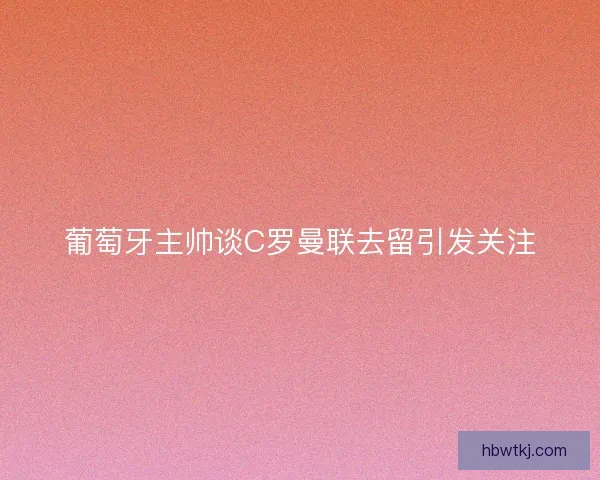 葡萄牙主帅谈C罗曼联去留引发关注