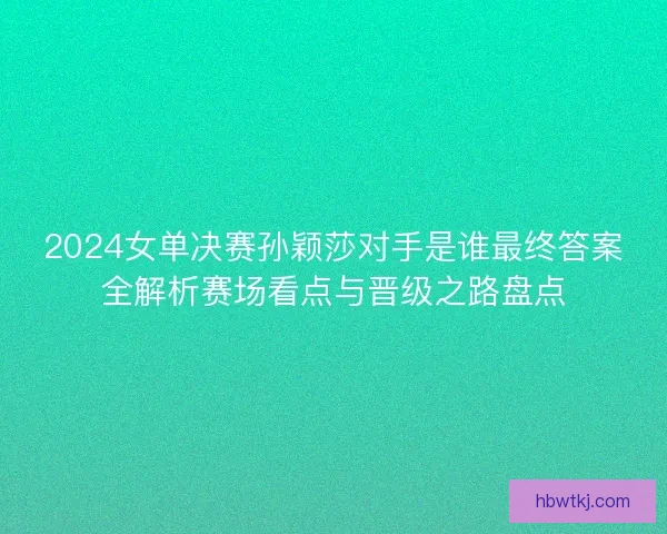 2024女单决赛孙颖莎对手是谁最终答案全解析赛场看点与晋级之路盘点
