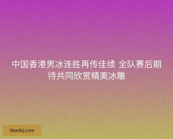 中国香港男冰连胜再传佳绩 全队赛后期待共同欣赏精美冰雕