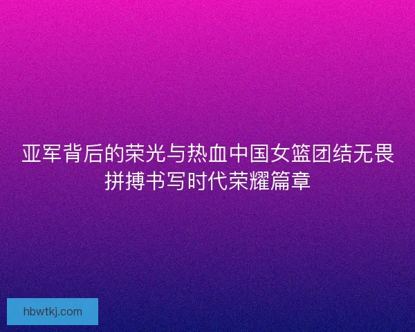 亚军背后的荣光与热血中国女篮团结无畏拼搏书写时代荣耀篇章