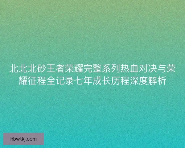北北北砂王者荣耀完整系列热血对决与荣耀征程全记录七年成长历程深度解析