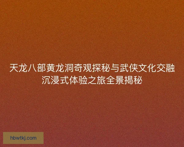 天龙八部黄龙洞奇观探秘与武侠文化交融沉浸式体验之旅全景揭秘