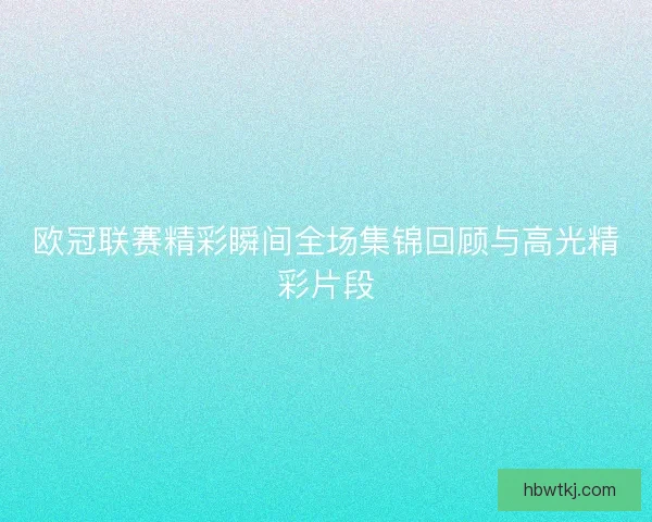 欧冠联赛精彩瞬间全场集锦回顾与高光精彩片段