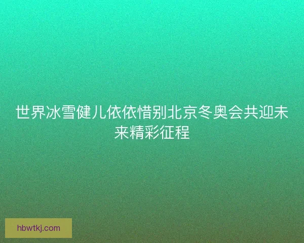 世界冰雪健儿依依惜别北京冬奥会共迎未来精彩征程