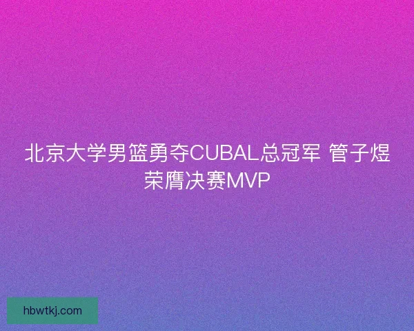 北京大学男篮勇夺CUBAL总冠军 管子煜荣膺决赛MVP