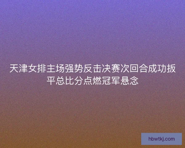 天津女排主场强势反击决赛次回合成功扳平总比分点燃冠军悬念