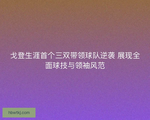 戈登生涯首个三双带领球队逆袭 展现全面球技与领袖风范