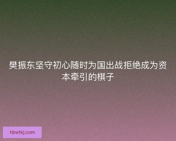 樊振东坚守初心随时为国出战拒绝成为资本牵引的棋子