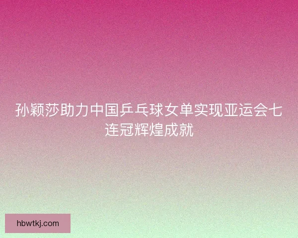 孙颖莎助力中国乒乓球女单实现亚运会七连冠辉煌成就