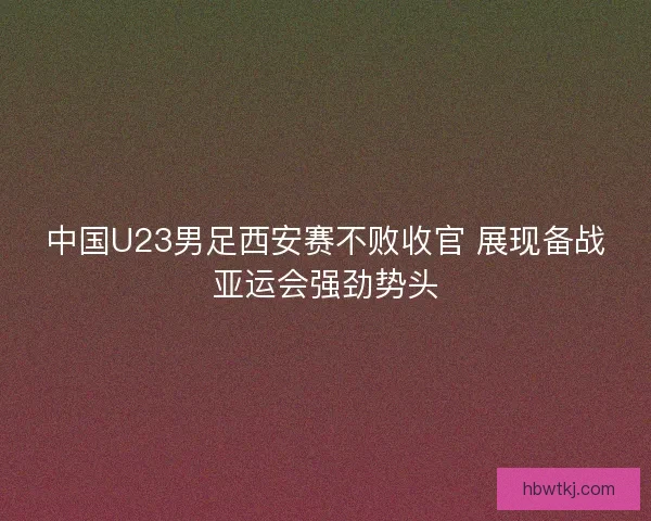 中国U23男足西安赛不败收官 展现备战亚运会强劲势头