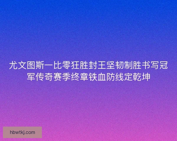 尤文图斯一比零狂胜封王坚韧制胜书写冠军传奇赛季终章铁血防线定乾坤