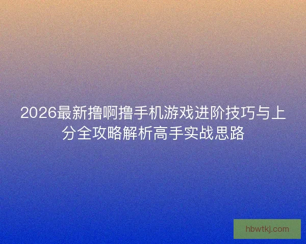 2026最新撸啊撸手机游戏进阶技巧与上分全攻略解析高手实战思路