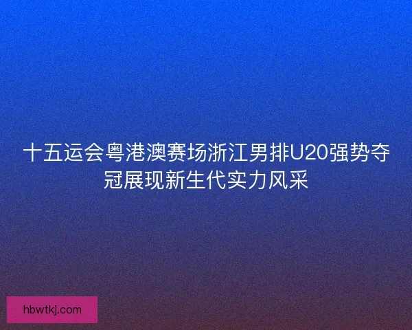 十五运会粤港澳赛场浙江男排U20强势夺冠展现新生代实力风采