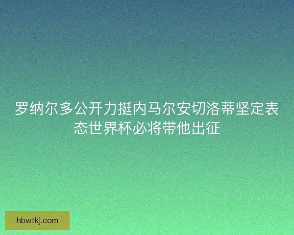 罗纳尔多公开力挺内马尔安切洛蒂坚定表态世界杯必将带他出征